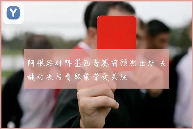 阿根廷对阵墨西哥赛前预测出炉 关键对决与晋级前景受关注