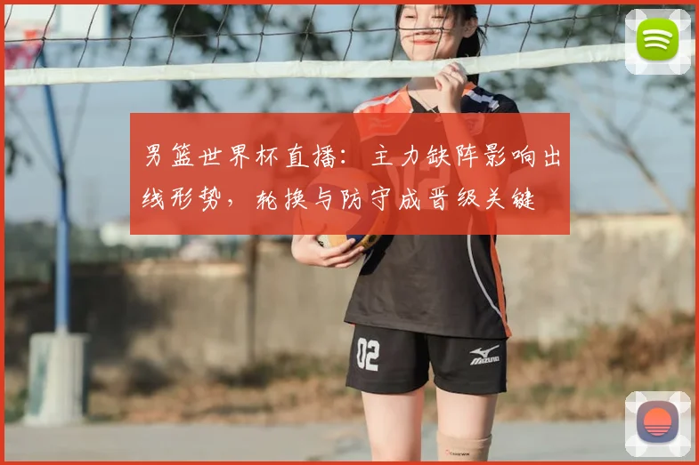 男篮世界杯直播：主力缺阵影响出线形势，轮换与防守成晋级关键
