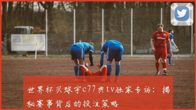世界杯买球宇c77典tv独家专访:揭秘赛事背后的投注策略