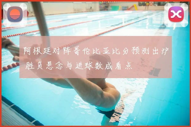 阿根廷对阵哥伦比亚比分预测出炉 胜负悬念与进球数成看点