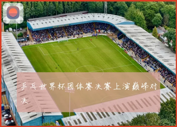 乒乓世界杯团体赛决赛上演巅峰对决