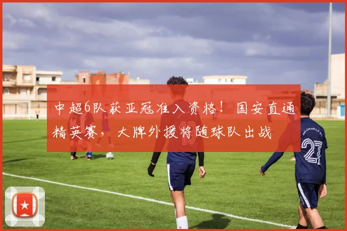 中超6队获亚冠准入资格!国安直通精英赛,大牌外援将随球队出战