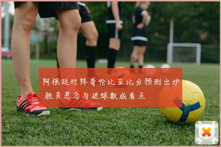 阿根廷对阵哥伦比亚比分预测出炉 胜负悬念与进球数成看点