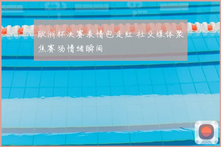 欧洲杯决赛表情包走红 社交媒体聚焦赛场情绪瞬间