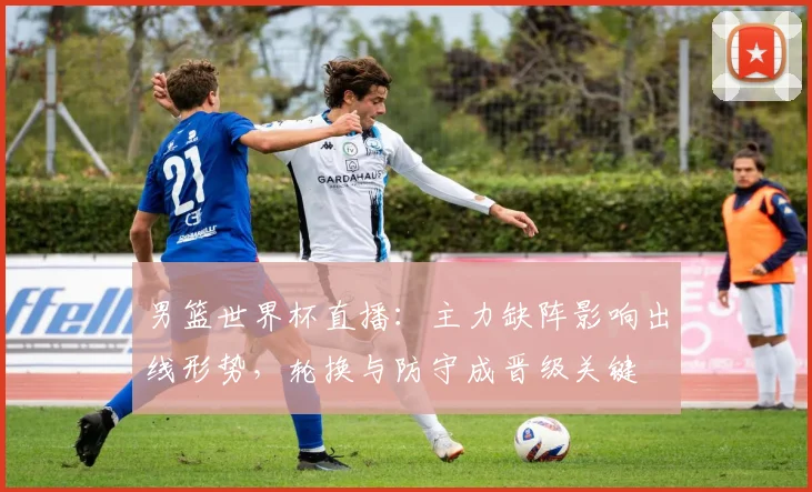 男篮世界杯直播：主力缺阵影响出线形势，轮换与防守成晋级关键