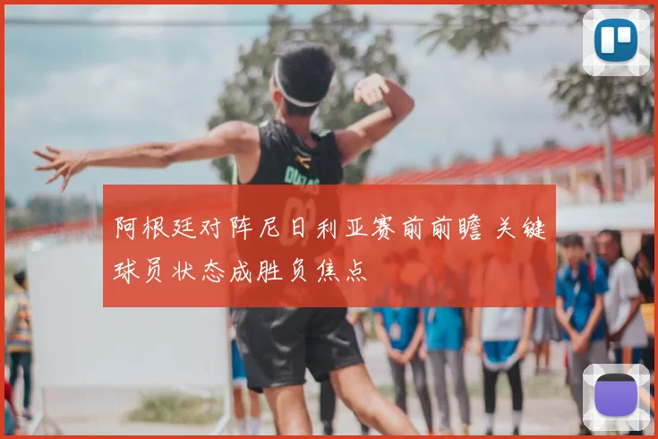 阿根廷对阵尼日利亚赛前前瞻 关键球员状态成胜负焦点