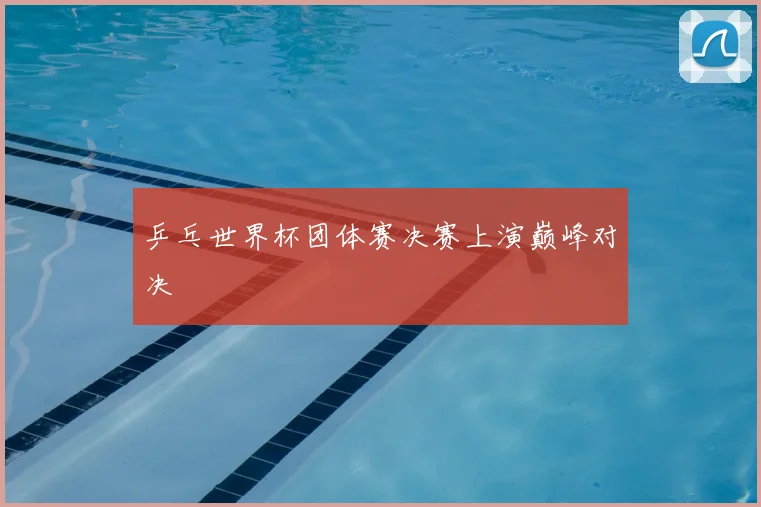 乒乓世界杯团体赛决赛上演巅峰对决