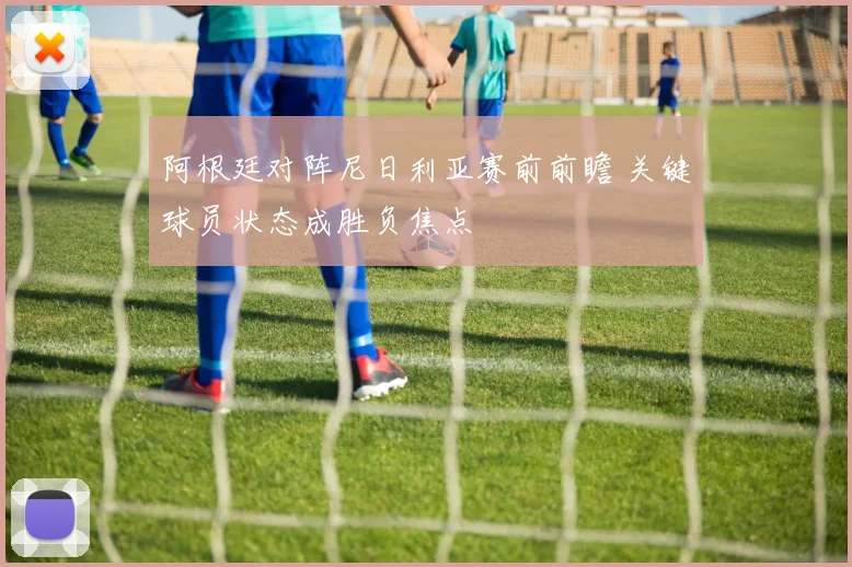 阿根廷对阵尼日利亚赛前前瞻 关键球员状态成胜负焦点