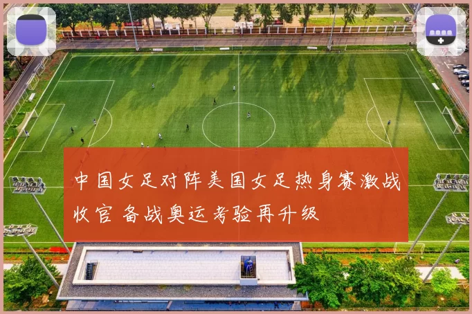 中国女足对阵美国女足热身赛激战收官 备战奥运考验再升级