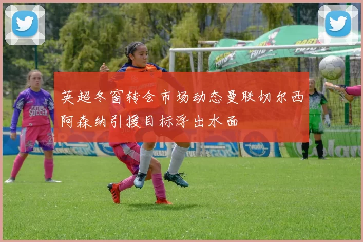 英超冬窗转会市场动态曼联切尔西阿森纳引援目标浮出水面