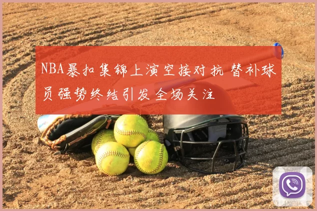 NBA暴扣集锦上演空接对抗 替补球员强势终结引发全场关注