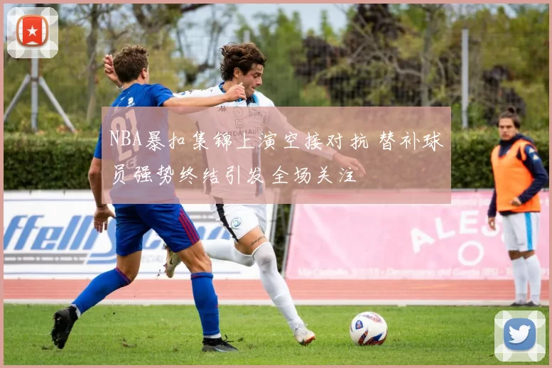 NBA暴扣集锦上演空接对抗 替补球员强势终结引发全场关注