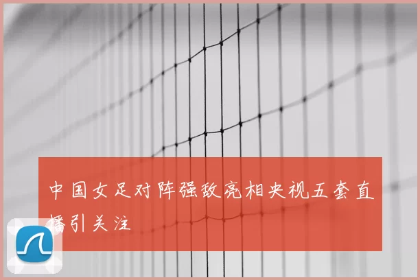 中国女足对阵强敌亮相央视五套直播引关注
