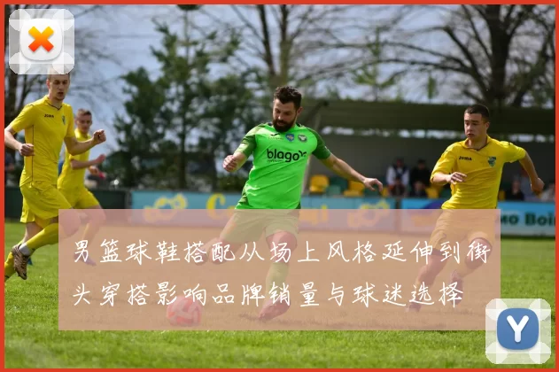男篮球鞋搭配从场上风格延伸到街头穿搭影响品牌销量与球迷选择