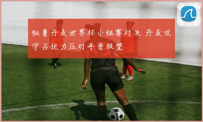 秘鲁丹麦世界杯小组赛对决 丹麦攻守占优力压对手晋级望