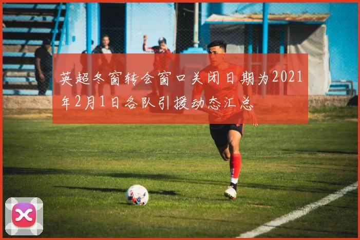 英超冬窗转会窗口关闭日期为2021年2月1日各队引援动态汇总