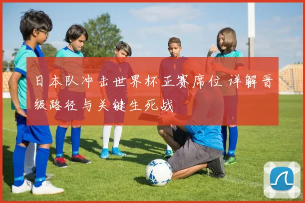 日本队冲击世界杯正赛席位 详解晋级路径与关键生死战