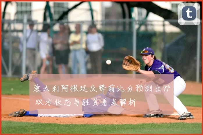 意大利阿根廷交锋前比分预测出炉 双方状态与胜负看点解析