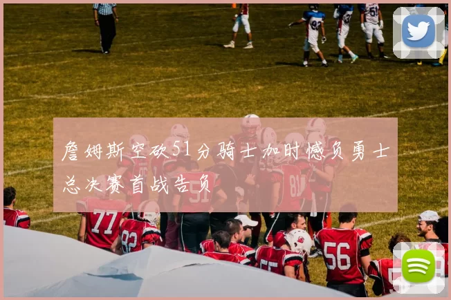 詹姆斯空砍51分骑士加时憾负勇士总决赛首战告负