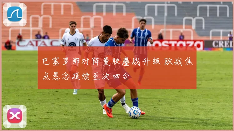 巴塞罗那对阵曼联鏖战升级 欧战焦点悬念延续至次回合