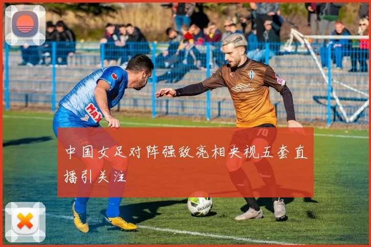 中国女足对阵强敌亮相央视五套直播引关注