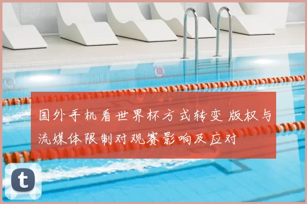 国外手机看世界杯方式转变 版权与流媒体限制对观赛影响及应对