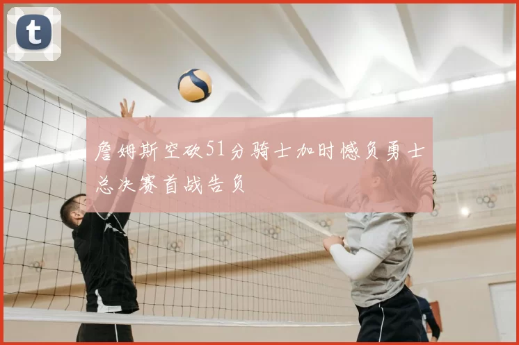 詹姆斯空砍51分骑士加时憾负勇士总决赛首战告负