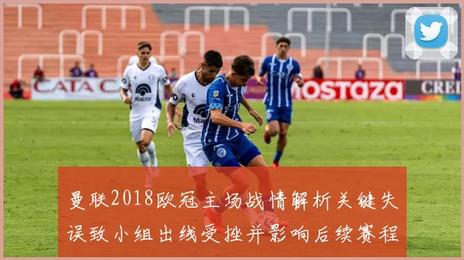 曼联2018欧冠主场战情解析关键失误致小组出线受挫并影响后续赛程