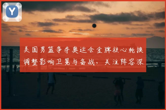 美国男篮争夺奥运会金牌核心轮换调整影响卫冕与备战，关注阵容深度