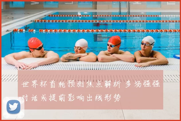 世界杯首轮预测焦点解析 多场强强对话或提前影响出线形势