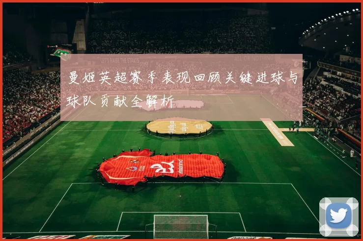曼姬英超赛季表现回顾关键进球与球队贡献全解析