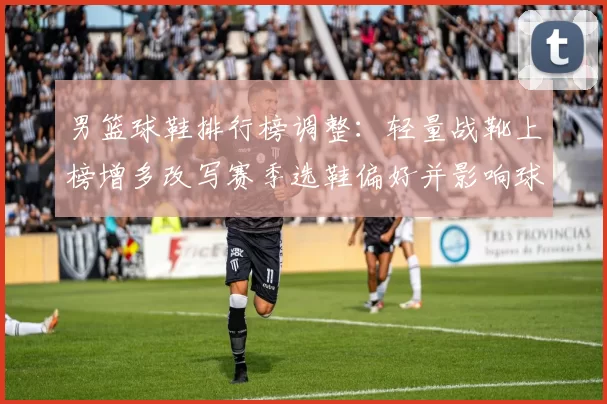 男篮球鞋排行榜调整：轻量战靴上榜增多改写赛季选鞋偏好并影响球队表现