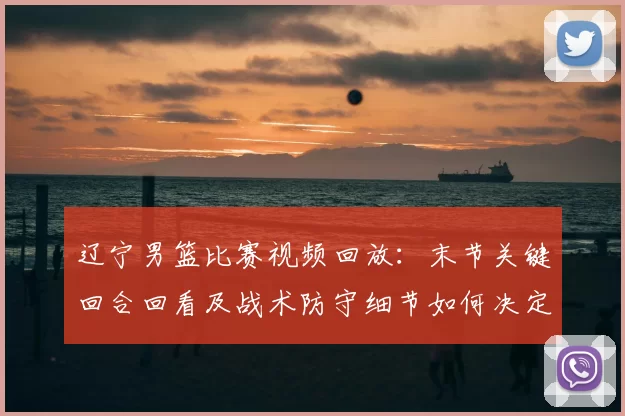 辽宁男篮比赛视频回放：末节关键回合回看及战术防守细节如何决定赛果