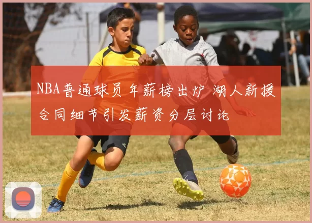 NBA普通球员年薪榜出炉 湖人新援合同细节引发薪资分层讨论