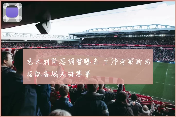 意大利阵容调整曝光 主帅考察新老搭配备战关键赛事