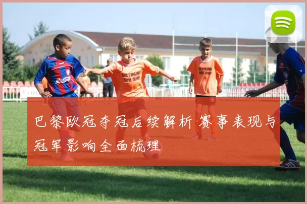 巴黎欧冠夺冠后续解析 赛事表现与冠军影响全面梳理