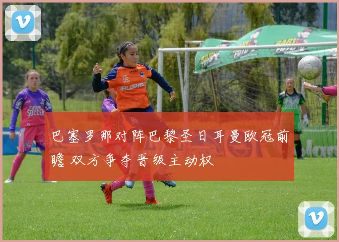 巴塞罗那对阵巴黎圣日耳曼欧冠前瞻 双方争夺晋级主动权