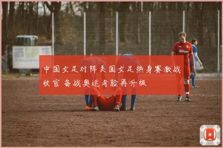 中国女足对阵美国女足热身赛激战收官 备战奥运考验再升级