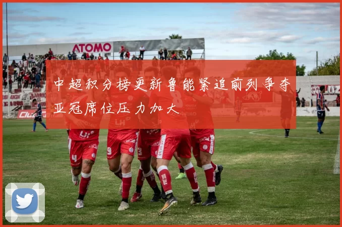 中超积分榜更新鲁能紧追前列争夺亚冠席位压力加大