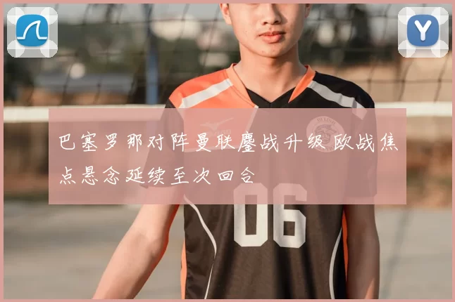 巴塞罗那对阵曼联鏖战升级 欧战焦点悬念延续至次回合